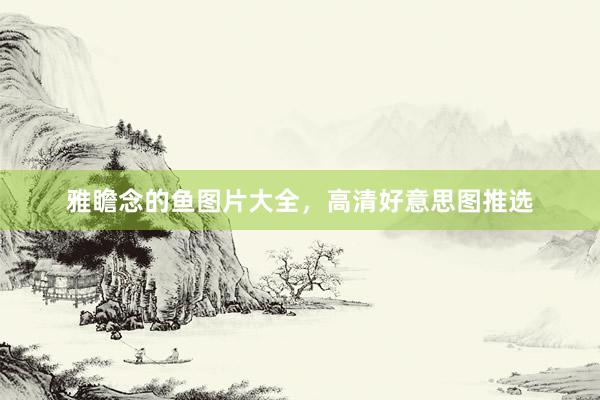 雅瞻念的鱼图片大全，高清好意思图推选